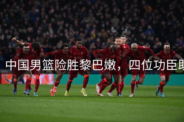 中国男篮险胜黎巴嫩，四位功臣助阵胜利