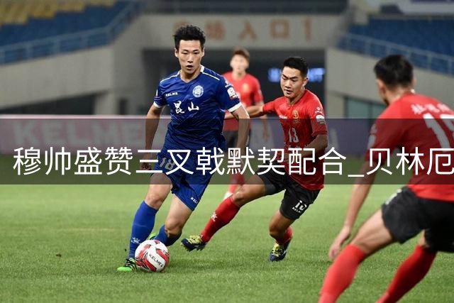 穆帅盛赞三叉戟默契配合 贝林厄姆谈战术新定位